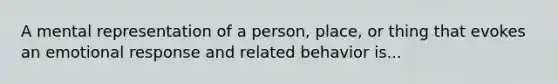 A mental representation of a person, place, or thing that evokes an emotional response and related behavior is...