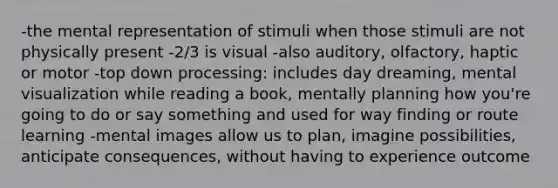 -the mental representation of stimuli when those stimuli are not physically present -2/3 is visual -also auditory, olfactory, haptic or motor -top down processing: includes day dreaming, mental visualization while reading a book, mentally planning how you're going to do or say something and used for way finding or route learning -mental images allow us to plan, imagine possibilities, anticipate consequences, without having to experience outcome