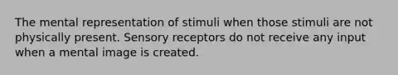 The mental representation of stimuli when those stimuli are not physically present. Sensory receptors do not receive any input when a mental image is created.