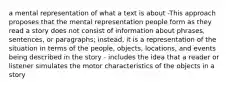 a mental representation of what a text is about -This approach proposes that the mental representation people form as they read a story does not consist of information about phrases, sentences, or paragraphs; instead, it is a representation of the situation in terms of the people, objects, locations, and events being described in the story - includes the idea that a reader or listener simulates the motor characteristics of the objects in a story