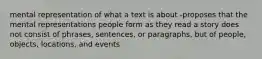 mental representation of what a text is about -proposes that the mental representations people form as they read a story does not consist of phrases, sentences, or paragraphs, but of people, objects, locations, and events