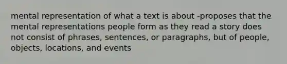 mental representation of what a text is about -proposes that the mental representations people form as they read a story does not consist of phrases, sentences, or paragraphs, but of people, objects, locations, and events