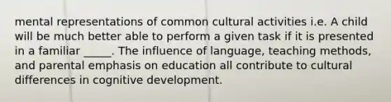 mental representations of common cultural activities i.e. A child will be much better able to perform a given task if it is presented in a familiar _____. The influence of language, teaching methods, and parental emphasis on education all contribute to cultural differences in cognitive development.