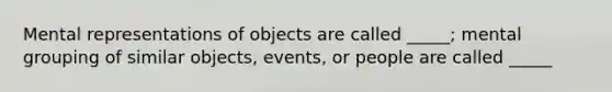 Mental representations of objects are called _____; mental grouping of similar objects, events, or people are called _____