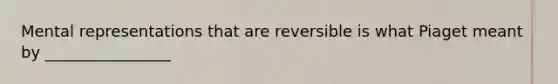 Mental representations that are reversible is what Piaget meant by ________________