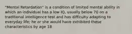 "Mental Retardation" is a condition of limited mental ability in which an individual has a low IQ, usually below 70 on a traditional intelligence test and has difficulty adapting to everyday life; he or she would have exhibited these characteristics by age 18