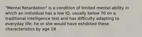 "Mental Retardation" is a condition of limited mental ability in which an individual has a low IQ, usually below 70 on a traditional intelligence test and has difficulty adapting to everyday life; he or she would have exhibited these characteristics by age 18