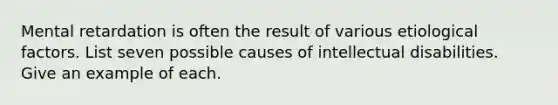 Mental retardation is often the result of various etiological factors. List seven possible causes of intellectual disabilities. Give an example of each.