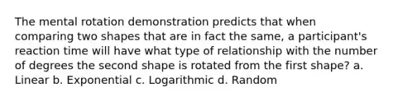 The mental rotation demonstration predicts that when comparing two shapes that are in fact the same, a participant's reaction time will have what type of relationship with the number of degrees the second shape is rotated from the first shape? a. Linear b. Exponential c. Logarithmic d. Random