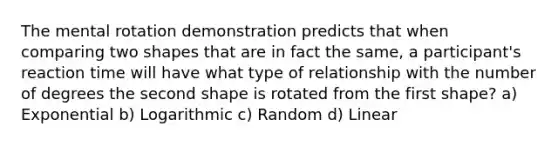 The mental rotation demonstration predicts that when comparing two shapes that are in fact the same, a participant's reaction time will have what type of relationship with the number of degrees the second shape is rotated from the first shape? a) Exponential b) Logarithmic c) Random d) Linear