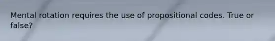 Mental rotation requires the use of propositional codes. True or false?