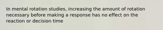 In mental rotation studies, increasing the amount of rotation necessary before making a response has no effect on the reaction or decision time