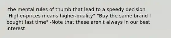 -the mental rules of thumb that lead to a speedy decision "Higher-prices means higher-quality" "Buy the same brand I bought last time" -Note that these aren't always in our best interest