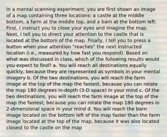 In a mental scanning experiment, you are first shown an image of a map containing three locations: a castle at the middle bottom, a farm at the middle top, and a barn at the bottom left. First, I instruct you to close your eyes and imagine the map. Next, I tell you to direct your attention to the castle that is located at the bottom of the map. Finally, I tell you to press a button when your attention "reaches" the next instructed location (i.e., measured by how fast you respond). Based on what was discussed in class, which of the following results would you expect to find? a. You will reach all destinations equally quickly, because they are represented as symbols in your mental imagery b. Of the two destinations, you will reach the farm image at the top of the map the fastest, because you can rotate the map 180 degrees in-depth (3-D space) in your mind c. Of the two destinations, you will reach the farm image at the top of the map the fastest, because you can rotate the map 180 degrees in 2-dimensional space in your mind d. You will reach the barn image located on the bottom left of the map faster than the farm image located at the top of the map, because it was also located closest to the castle on the map