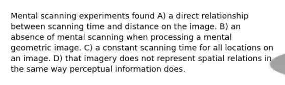 Mental scanning experiments found A) a direct relationship between scanning time and distance on the image. B) an absence of mental scanning when processing a mental geometric image. C) a constant scanning time for all locations on an image. D) that imagery does not represent spatial relations in the same way perceptual information does.