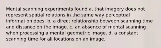 Mental scanning experiments found a. that imagery does not represent spatial relations in the same way perceptual information does. b. a direct relationship between scanning time and distance on the image. c. an absence of mental scanning when processing a mental geometric image. d. a constant scanning time for all locations on an image.