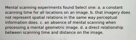 Mental scanning experiments found Select one: a. a constant scanning time for all locations on an image. b. that imagery does not represent spatial relations in the same way perceptual information does. c. an absence of mental scanning when processing a mental geometric image. d. a direct relationship between scanning time and distance on the image.