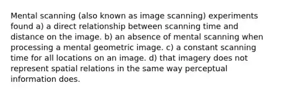 Mental scanning (also known as image scanning) experiments found a) a direct relationship between scanning time and distance on the image. b) an absence of mental scanning when processing a mental geometric image. c) a constant scanning time for all locations on an image. d) that imagery does not represent spatial relations in the same way perceptual information does.