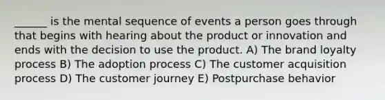 ______ is the mental sequence of events a person goes through that begins with hearing about the product or innovation and ends with the decision to use the product. A) The brand loyalty process B) The adoption process C) The customer acquisition process D) The customer journey E) Postpurchase behavior