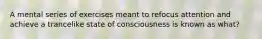 A mental series of exercises meant to refocus attention and achieve a trancelike state of consciousness is known as what?