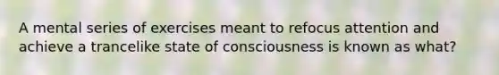 A mental series of exercises meant to refocus attention and achieve a trancelike state of consciousness is known as what?