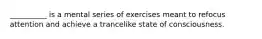 __________ is a mental series of exercises meant to refocus attention and achieve a trancelike state of consciousness.