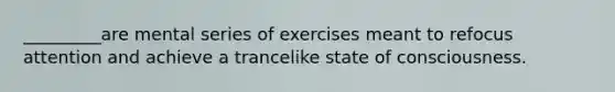 _________are mental series of exercises meant to refocus attention and achieve a trancelike state of consciousness.