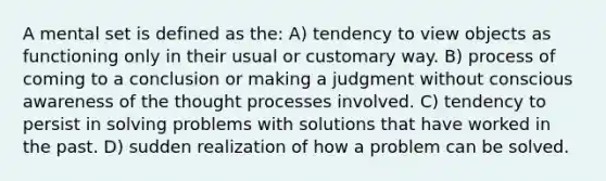 A mental set is defined as the: A) tendency to view objects as functioning only in their usual or customary way. B) process of coming to a conclusion or making a judgment without conscious awareness of the thought processes involved. C) tendency to persist in solving problems with solutions that have worked in the past. D) sudden realization of how a problem can be solved.