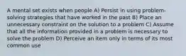 A mental set exists when people A) Persist in using problem-solving strategies that have worked in the past B) Place an unnecessary constraint on the solution to a problem C) Assume that all the information provided in a problem is necessary to solve the problem D) Perceive an item only in terms of its most common use