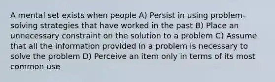 A mental set exists when people A) Persist in using problem-solving strategies that have worked in the past B) Place an unnecessary constraint on the solution to a problem C) Assume that all the information provided in a problem is necessary to solve the problem D) Perceive an item only in terms of its most common use