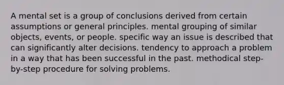 A mental set is a group of conclusions derived from certain assumptions or general principles. mental grouping of similar objects, events, or people. specific way an issue is described that can significantly alter decisions. tendency to approach a problem in a way that has been successful in the past. methodical step-by-step procedure for solving problems.