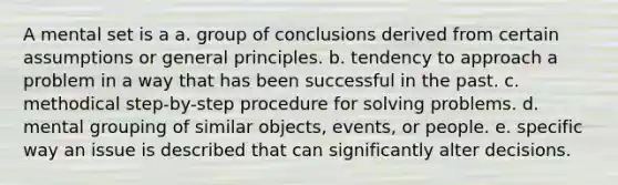 A mental set is a a. group of conclusions derived from certain assumptions or general principles. b. tendency to approach a problem in a way that has been successful in the past. c. methodical step-by-step procedure for solving problems. d. mental grouping of similar objects, events, or people. e. specific way an issue is described that can significantly alter decisions.