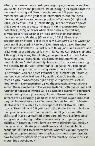 When you have a mental set, you keep trying the same solution you used in previous problems, even though you could solve the problem by using a different, easier method. If you have a mental set, you close your mind prematurely, and you stop thinking about how to solve a problem effectively (Kruglanski, 2004; Zhao et al., 2011). Interestingly, recent research shows that people have a greater change in their eventrelated brain potentials (ERPs) on trials when they break a mental set, compared to trials when they keep trying their customary problem-solving strategy (Zhao et al., 2011). The classic experiment on mental set is Abraham Luchins's (1942) water-jar problem, illustrated in Part A of Demonstration 11.6. The best way to solve Problem 1 in Part A is to fill up jar B and remove one jarful with jar A and two jarfuls with jar C. You can solve Problems 1 through 5 by using this strategy, so you develop a mental set. Most people will keep using this complex method when they reach Problem 6. Unfortunately, however, the previous learning will actually hinder your performance, because you can solve these last two problems by using easier, more direct methods. For example, you can solve Problem 6 by subtracting C from A, and you can solve Problem 7 by adding C to A. Luchins also tested a group who began right away with problems such as Problem 6 in Demonstration 11.6. These people almost always solved these problems in the easier fashion. Both mental set and functional fixedness (which we'll discuss in a moment) represent overactive topdown processing. In both these cases, problem solvers are so strongly guided by their previous experience that they fail to consider more effective solutions to their problems. Mental sets are related to a concept that Carol Dweck (2006) calls a "fixed mindset." If you have a fixed mindset, you believe that you possess a certain amount of intelligence and other skills, and that no amount of effort can help you perform better. You give up on trying to discover new ways to improve your abilities. In contrast, if you have a growth mindset, you believe that you can cultivate your intelligence and other skills. You challenge yourself to perform better, whether you are trying to learn how to play tennis, how to adjust to a new roommate, or how to perform better on your next examination in your course in cognitive psychology