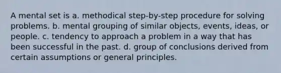 A mental set is a. methodical step-by-step procedure for solving problems. b. mental grouping of similar objects, events, ideas, or people. c. tendency to approach a problem in a way that has been successful in the past. d. group of conclusions derived from certain assumptions or general principles.