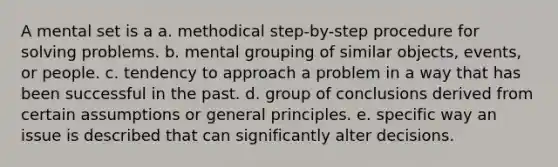 A mental set is a a. methodical step-by-step procedure for solving problems. b. mental grouping of similar objects, events, or people. c. tendency to approach a problem in a way that has been successful in the past. d. group of conclusions derived from certain assumptions or general principles. e. specific way an issue is described that can significantly alter decisions.