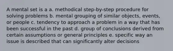 A mental set is a a. methodical step-by-step procedure for solving problems b. mental grouping of similar objects, events, or people c. tendency to approach a problem in a way that has been successful in the past d. group of conclusions derived from certain assumptions or general principles e. specific way an issue is described that can significantly alter decisions