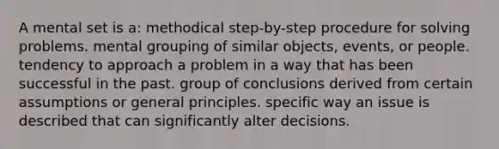 A mental set is a: methodical step-by-step procedure for solving problems. mental grouping of similar objects, events, or people. tendency to approach a problem in a way that has been successful in the past. group of conclusions derived from certain assumptions or general principles. specific way an issue is described that can significantly alter decisions.