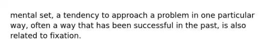 mental set, a tendency to approach a problem in one particular way, often a way that has been successful in the past, is also related to fixation.