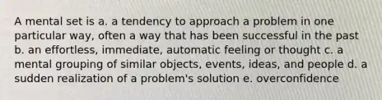 A mental set is a. a tendency to approach a problem in one particular way, often a way that has been successful in the past b. an effortless, immediate, automatic feeling or thought c. a mental grouping of similar objects, events, ideas, and people d. a sudden realization of a problem's solution e. overconfidence