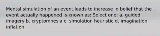 Mental simulation of an event leads to increase in belief that the event actually happened is known as: Select one: a. guided imagery b. cryptomnesia c. simulation heuristic d. imagination inflation