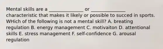 Mental skills are a _______________ or _______________ characteristic that makes it likely or possible to succed in sports. WHich of the following is not a mental skill? A. breating regulation B. energy management C. motivaiton D. attentional skills E. stress management F. self-confidence G. arousal regulation