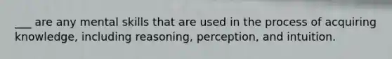 ___ are any mental skills that are used in the process of acquiring knowledge, including reasoning, perception, and intuition.