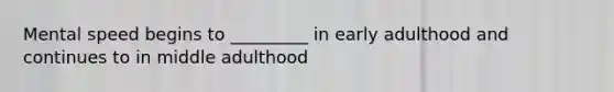 Mental speed begins to _________ in early adulthood and continues to in middle adulthood