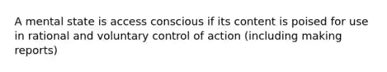 A mental state is access conscious if its content is poised for use in rational and voluntary control of action (including making reports)