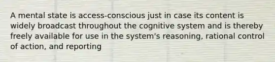 A mental state is access-conscious just in case its content is widely broadcast throughout the cognitive system and is thereby freely available for use in the system's reasoning, rational control of action, and reporting