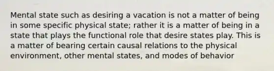 Mental state such as desiring a vacation is not a matter of being in some specific physical state; rather it is a matter of being in a state that plays the functional role that desire states play. This is a matter of bearing certain causal relations to the physical environment, other mental states, and modes of behavior