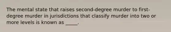 The mental state that raises second-degree murder to first-degree murder in jurisdictions that classify murder into two or more levels is known as _____.