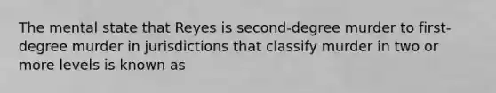 The mental state that Reyes is second-degree murder to first-degree murder in jurisdictions that classify murder in two or more levels is known as