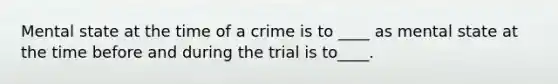 Mental state at the time of a crime is to ____ as mental state at the time before and during the trial is to____.