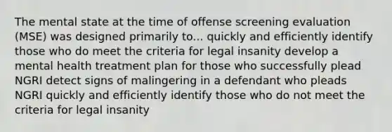 The mental state at the time of offense screening evaluation (MSE) was designed primarily to... quickly and efficiently identify those who do meet the criteria for legal insanity develop a mental health treatment plan for those who successfully plead NGRI detect signs of malingering in a defendant who pleads NGRI quickly and efficiently identify those who do not meet the criteria for legal insanity